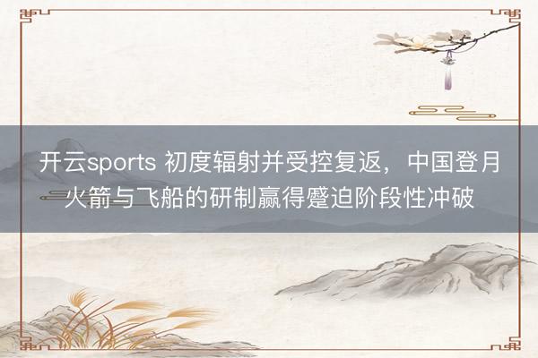 开云sports 初度辐射并受控复返，中国登月火箭与飞船的研制赢得蹙迫阶段性冲破