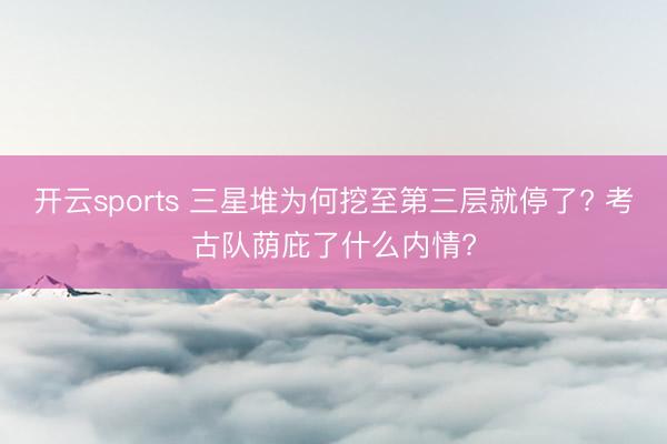 开云sports 三星堆为何挖至第三层就停了? 考古队荫庇了什么内情?