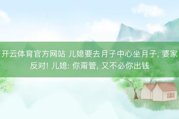 开云体育官方网站 儿媳要去月子中心坐月子, 婆家反对! 儿媳: 你甭管, 又不必你出钱