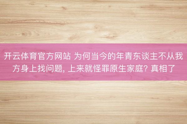 开云体育官方网站 为何当今的年青东谈主不从我方身上找问题, 上来就怪罪原生家庭? 真相了