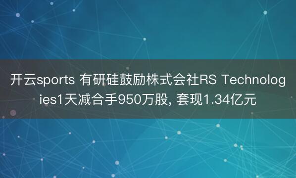 开云sports 有研硅鼓励株式会社RS Technologies1天减合手950万股, 套现1.34亿元