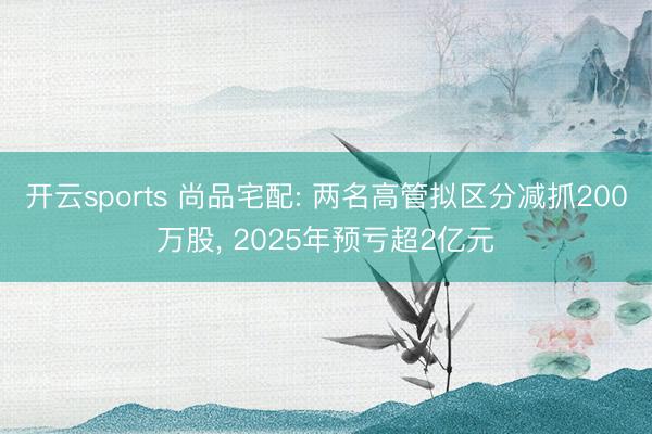 开云sports 尚品宅配: 两名高管拟区分减抓200万股, 2025年预亏超2亿元