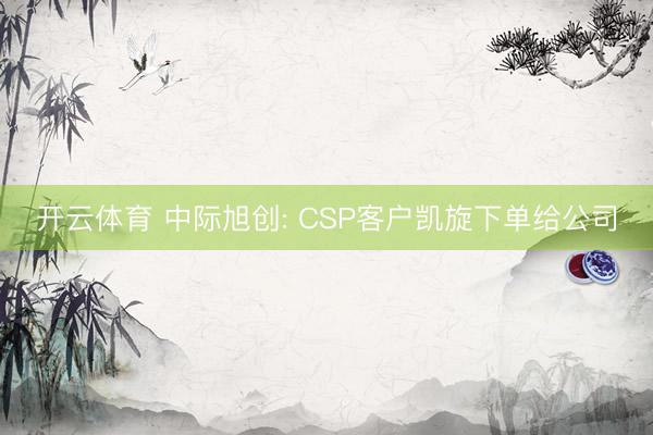 开云体育 中际旭创: CSP客户凯旋下单给公司