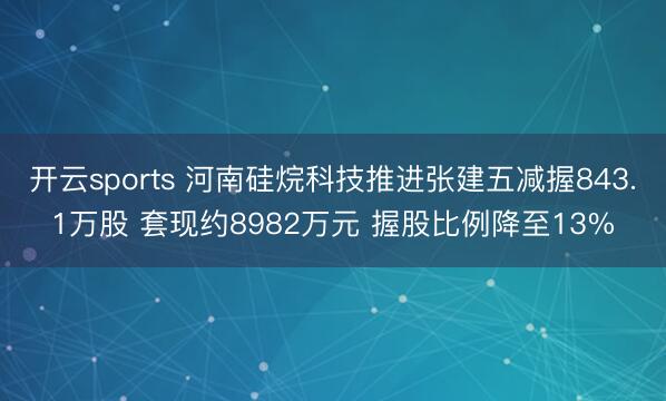 开云sports 河南硅烷科技推进张建五减握843.1万股 套现约8982万元 握股比例降至13%