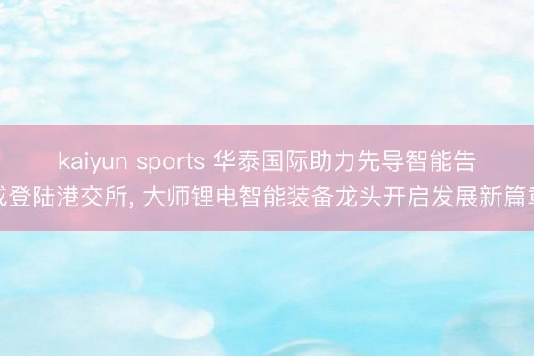 kaiyun sports 华泰国际助力先导智能告成登陆港交所, 大师锂电智能装备龙头开启发展新篇章