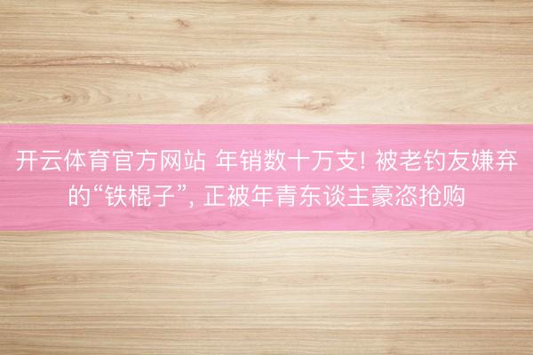 开云体育官方网站 年销数十万支! 被老钓友嫌弃的“铁棍子”, 正被年青东谈主豪恣抢购
