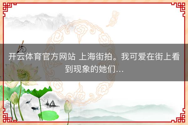 开云体育官方网站 上海街拍。我可爱在街上看到现象的她们…
