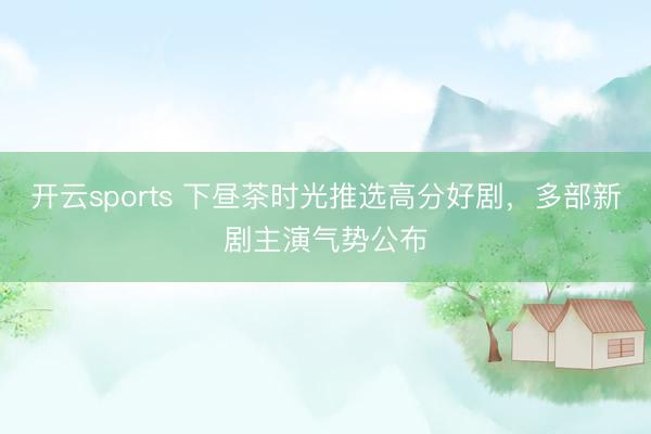 开云sports 下昼茶时光推选高分好剧，多部新剧主演气势公布