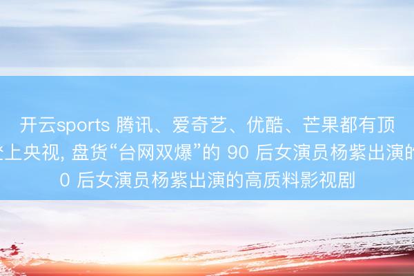 开云sports 腾讯、爱奇艺、优酷、芒果都有顶级爆剧, 屡次登上央视, 盘货“台网双爆”的 90 后女演员杨紫出演的高质料影视剧