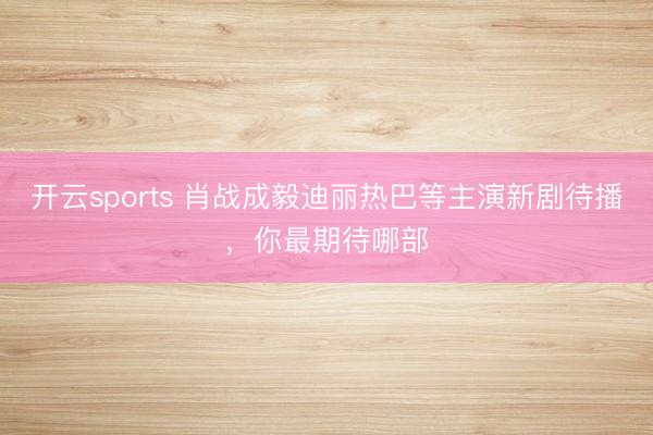 开云sports 肖战成毅迪丽热巴等主演新剧待播，你最期待哪部