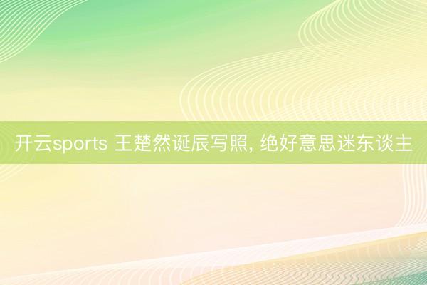 开云sports 王楚然诞辰写照, 绝好意思迷东谈主