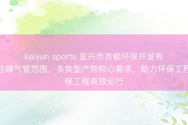 kaiyun sports 宜兴市吉能环保开发有限公司专注曝气管范围，多类型产物称心需求，助力环保工程高效运行