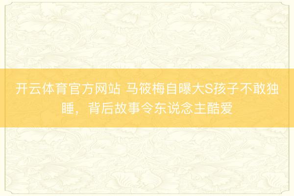 开云体育官方网站 马筱梅自曝大S孩子不敢独睡，背后故事令东说念主酷爱