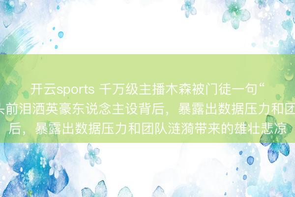 开云sports 千万级主播木森被门徒一句“你飘了”就地崩溃，镜头前泪洒英豪东说念主设背后，暴露出数据压力和团队涟漪带来的雄壮悲凉