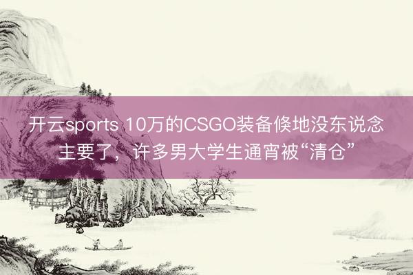 开云sports 10万的CSGO装备倏地没东说念主要了，许多男大学生通宵被“清仓”