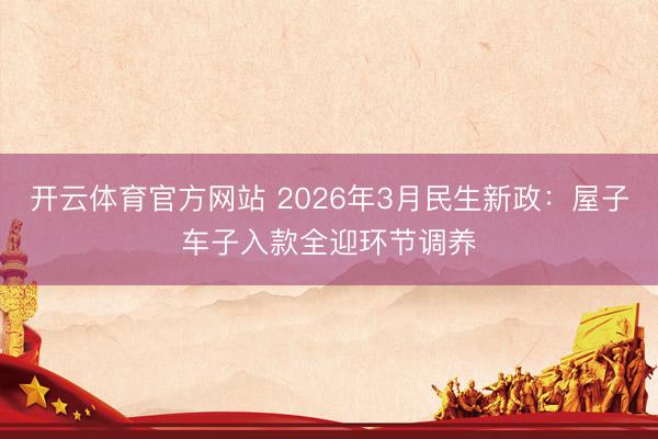 开云体育官方网站 2026年3月民生新政：屋子车子入款全迎环节调养