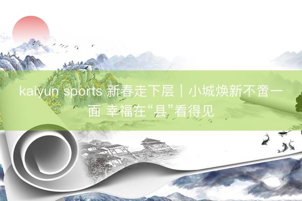 kaiyun sports 新春走下层｜小城焕新不啻一面 幸福在“县”看得见