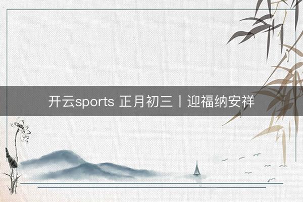 开云sports 正月初三丨迎福纳安祥