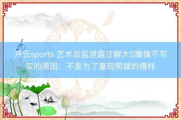 开云sports 艺术总监泄露注解大S雕像不写实的原因：不是为了重现熙媛的模样