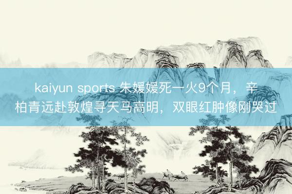 kaiyun sports 朱媛媛死一火9个月，辛柏青远赴敦煌寻天马高明，双眼红肿像刚哭过