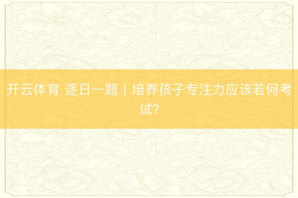 开云体育 逐日一题丨培养孩子专注力应该若何考试？