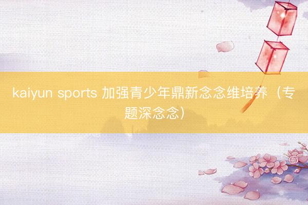 kaiyun sports 加强青少年鼎新念念维培养（专题深念念）