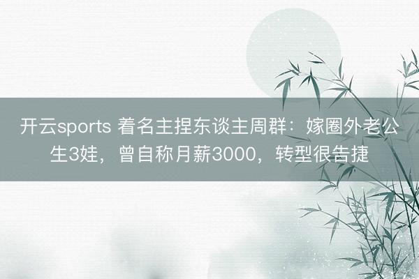 开云sports 着名主捏东谈主周群：嫁圈外老公生3娃，曾自称月薪3000，转型很告捷