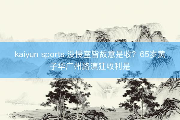 kaiyun sports 没授室皆故意是收？65岁黄子华广州路演狂收利是