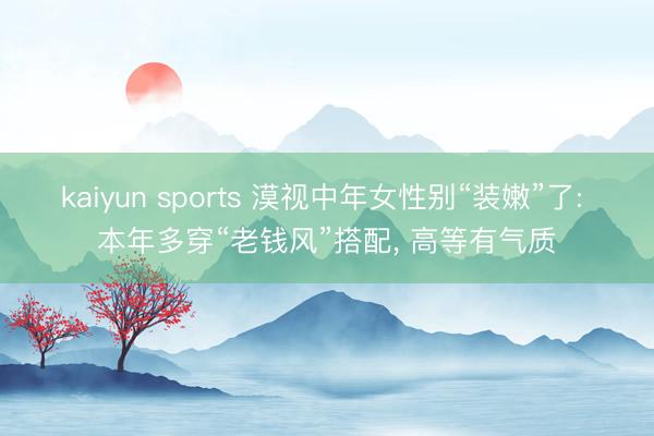 kaiyun sports 漠视中年女性别“装嫩”了: 本年多穿“老钱风”搭配, 高等有气质