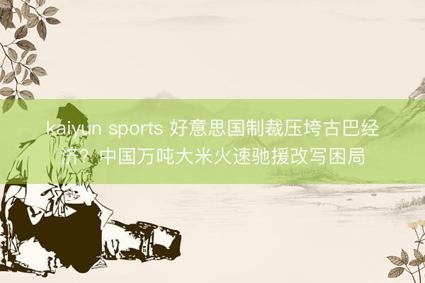 kaiyun sports 好意思国制裁压垮古巴经济？中国万吨大米火速驰援改写困局