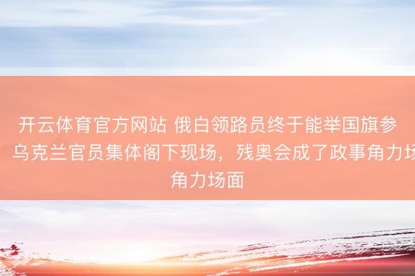 开云体育官方网站 俄白领路员终于能举国旗参赛，乌克兰官员集体阁下现场，残奥会成了政事角力场面