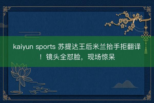 kaiyun sports 苏提达王后米兰抬手拒翻译！镜头全怼脸，现场惊呆