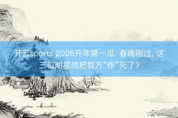 开云sports 2026开年第一瓜: 春晚刚过, 这三位明星就把我方“作”死了?