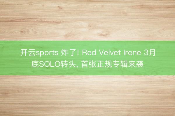 开云sports 炸了! Red Velvet Irene 3月底SOLO转头, 首张正规专辑来袭