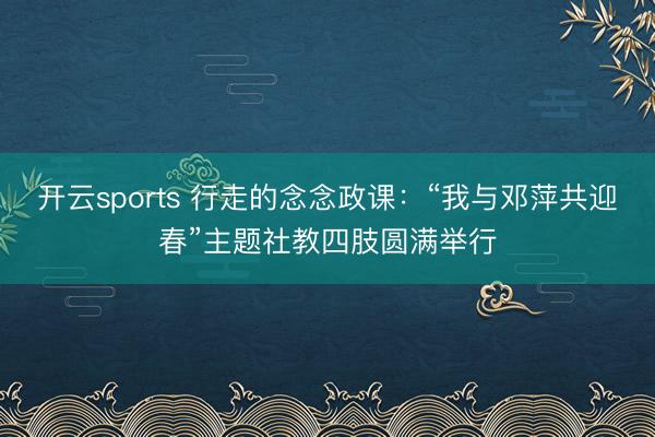 开云sports 行走的念念政课：“我与邓萍共迎春”主题社教四肢圆满举行