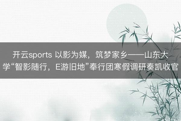 开云sports 以影为媒，筑梦家乡——山东大学“智影随行，E游旧地”奉行团寒假调研奏凯收官