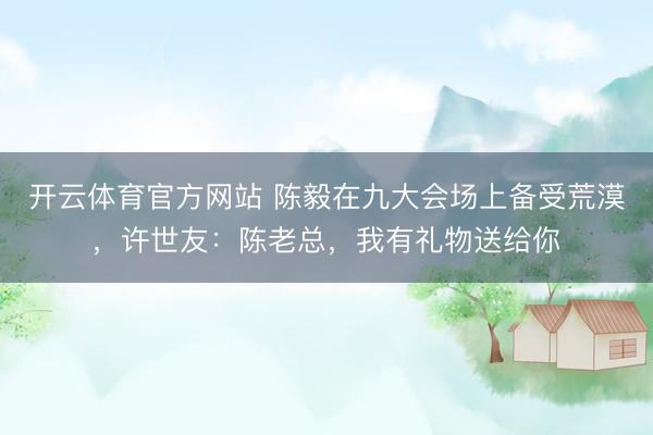 开云体育官方网站 陈毅在九大会场上备受荒漠，许世友：陈老总，我有礼物送给你