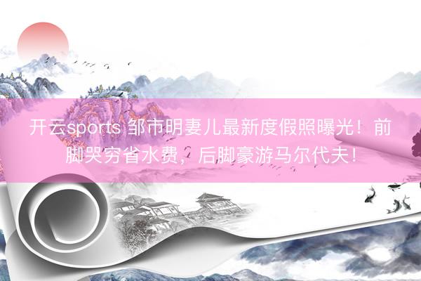 开云sports 邹市明妻儿最新度假照曝光！前脚哭穷省水费，后脚豪游马尔代夫！