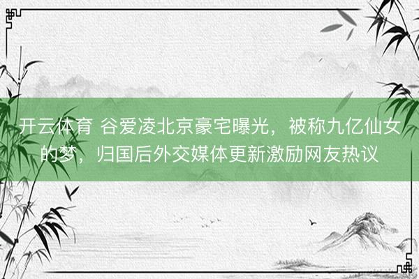 开云体育 谷爱凌北京豪宅曝光，被称九亿仙女的梦，归国后外交媒体更新激励网友热议