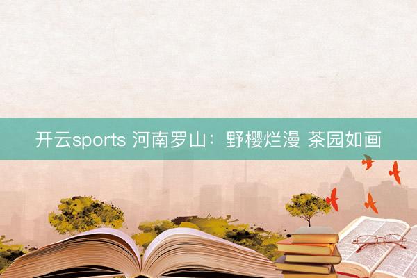 开云sports 河南罗山：野樱烂漫 茶园如画