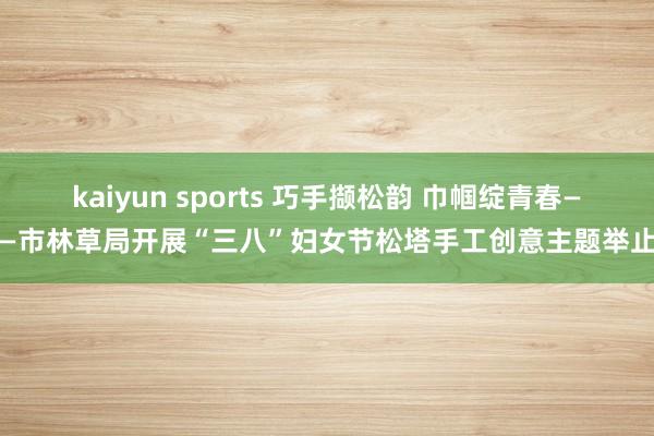 kaiyun sports 巧手撷松韵 巾帼绽青春——市林草局开展“三八”妇女节松塔手工创意主题举止