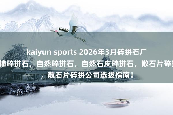 kaiyun sports 2026年3月碎拼石厂家评测陈诉：地铺碎拼石，自然碎拼石，自然石皮碎拼石，散石片碎拼公司选拔指南！