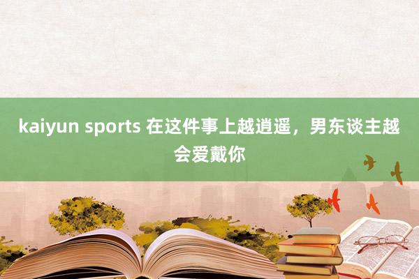 kaiyun sports 在这件事上越逍遥，男东谈主越会爱戴你