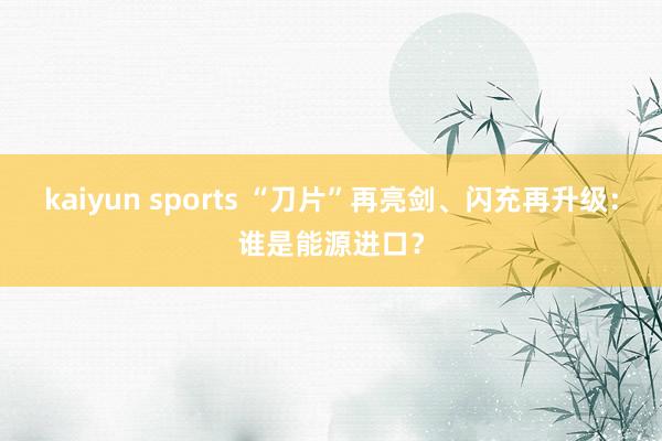 kaiyun sports “刀片”再亮剑、闪充再升级：谁是能源进口？