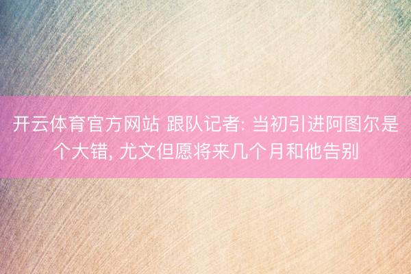 开云体育官方网站 跟队记者: 当初引进阿图尔是个大错, 尤文但愿将来几个月和他告别