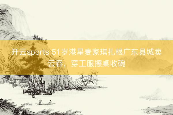 开云sports 51岁港星麦家琪扎根广东县城卖云吞，穿工服擦桌收碗