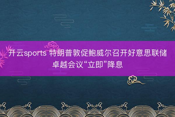 开云sports 特朗普敦促鲍威尔召开好意思联储卓越会议“立即”降息