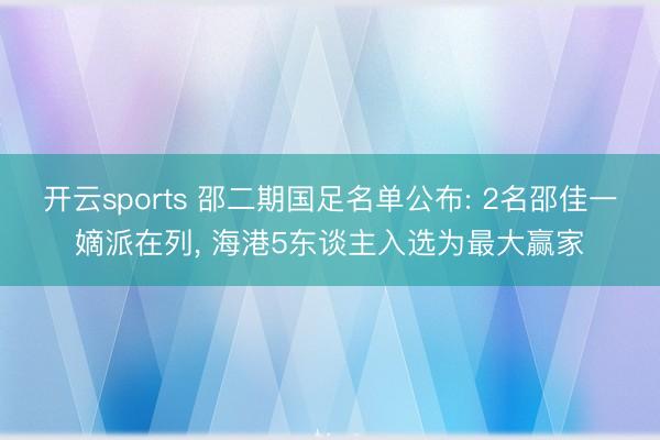 开云sports 邵二期国足名单公布: 2名邵佳一嫡派在列, 海港5东谈主入选为最大赢家