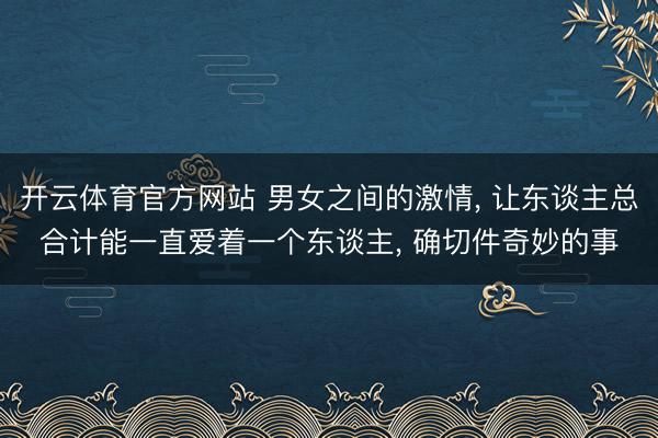 开云体育官方网站 男女之间的激情, 让东谈主总合计能一直爱着一个东谈主, 确切件奇妙的事