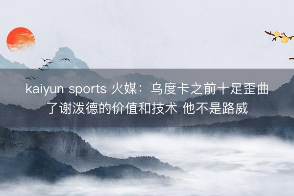kaiyun sports 火媒：乌度卡之前十足歪曲了谢泼德的价值和技术 他不是路威